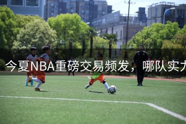 今夏NBA重磅交易频发，哪队实力涨势最猛？